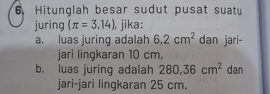 Hitunglah besar sudut pusat suatu 
juring (π =3,14) , jika: 
a. luas juring adalah 6,2cm^2 dan jari- 
jari lingkaran 10 cm, 
b. luas juring adalah 280, 36cm^2 dan 
jari-jari lingkaran 25 cm.