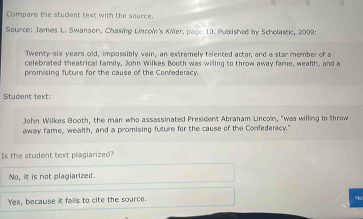 Compare the student text with the source.
Source: James L. Swanson, Chasing Lincoln's Killer, page 10. Published by Scholastic, 2009:
Twenty-six years old, impossibly vain, an extremely talented actor, and a star member of a
celebrated theatrical family, John Wilkes Booth was willing to throw away fame, wealth, and a
promising future for the cause of the Confederacy.
Student text:
John Wilkes Booth, the man who assassinated President Abraham Lincoln, "was willing to throw
away fame, wealth, and a promising future for the cause of the Confederacy."
Is the student text plagiarized?
No, it is not plagiarized.
Yes, because it fails to cite the source.
No