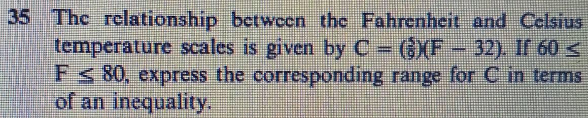 The relationship between the Fahrenheit and Celsius 
temperature scales is given by C=(_9^5)(F-32). If 60≤
F≤ 80 , express the corresponding range for C in terms 
of an inequality.