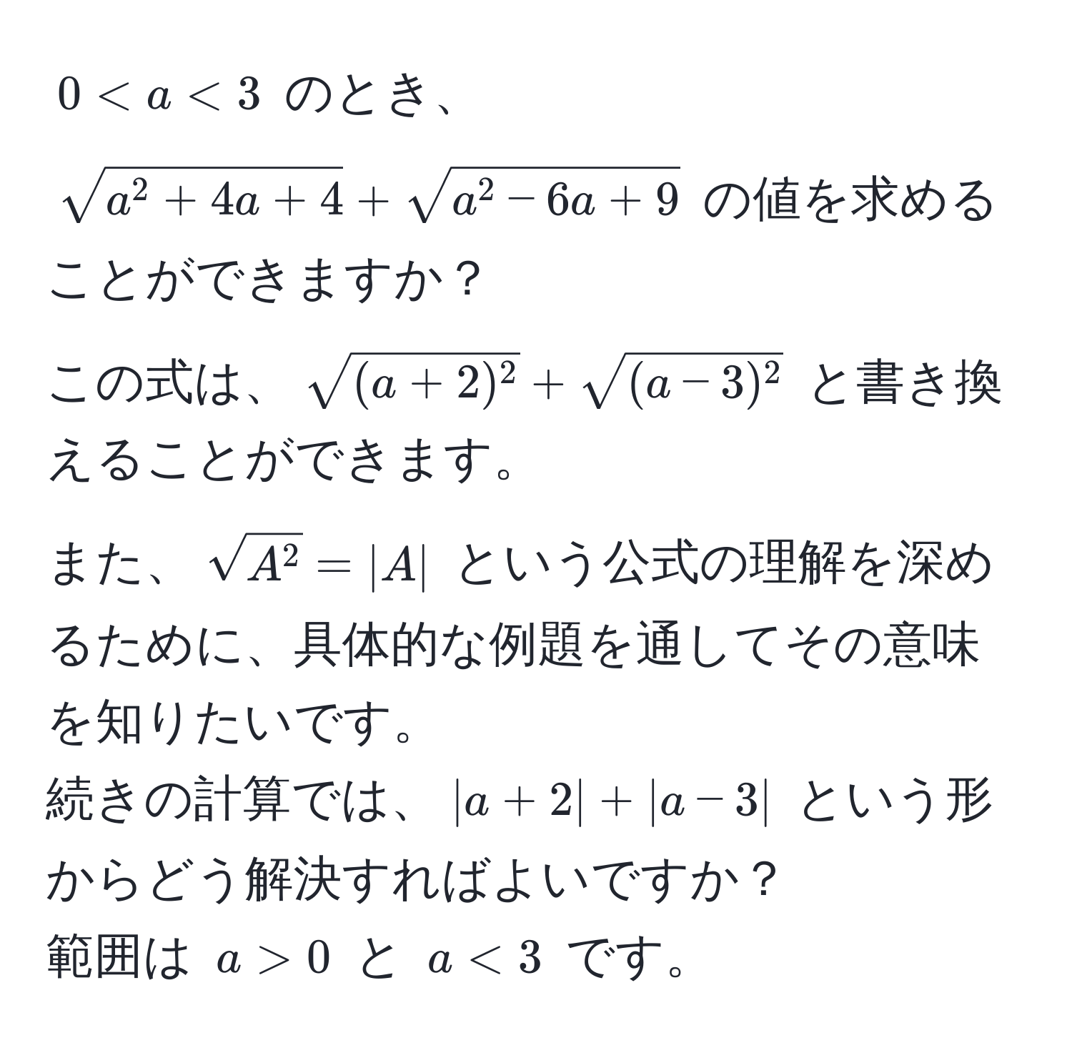 $0 < a < 3$ のとき、  
$sqrta^(2 + 4a + 4) + sqrta^(2 - 6a + 9)$ の値を求めることができますか？  
この式は、$sqrt((a + 2)^2) + sqrt((a - 3)^2)$ と書き換えることができます。  
また、$sqrtA^2 = |A|$ という公式の理解を深めるために、具体的な例題を通してその意味を知りたいです。  
続きの計算では、$|a + 2| + |a - 3|$ という形からどう解決すればよいですか？  
範囲は $a > 0$ と $a < 3$ です。