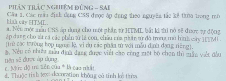 PHẢN TRÁC NGHIỆM ĐÚNG - SAI
Câu 1. Các mẫu định dạng CSS được áp dụng theo nguyên tắc kế thừa trong mô
hình cây HTML.
a. Nếu một mẫu CSS áp dụng cho một phần tử HTML bắt kì thì nó sẽ được tự động
áp dụng cho tất cả các phần tử là con, cháu của phần tử đó trong mô hình cây HTML
(trừ các trường hợp ngoại lệ, ví dụ các phần tử với mẫu định dạng riêng).
b. Nếu có nhiều mẫu định dạng được viết cho cùng một bộ chọn thì mẫu viết đầu
tiên sẽ được áp dụng.
c. Mức độ ưu tiên của * là cao nhất.
d. Thuộc tính text-decoration không có tính kế thừa.