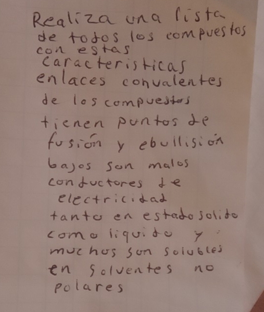 Realiza una lista 
de todos los compuestos 
con estas 
caracteristicas 
enlaces convalentes 
de los compuestors 
fienen pontos de 
fosion y ebuilision 
bayos son males 
confuctores de 
electricidad 
tanto en estado solito 
como liquito y 
muchos son solubles 
en Solventes no 
polares