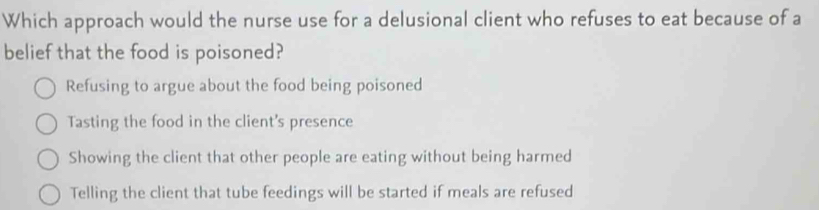 Which approach would the nurse use for a delusional client who refuses to eat because of a
belief that the food is poisoned?
Refusing to argue about the food being poisoned
Tasting the food in the client's presence
Showing the client that other people are eating without being harmed
Telling the client that tube feedings will be started if meals are refused