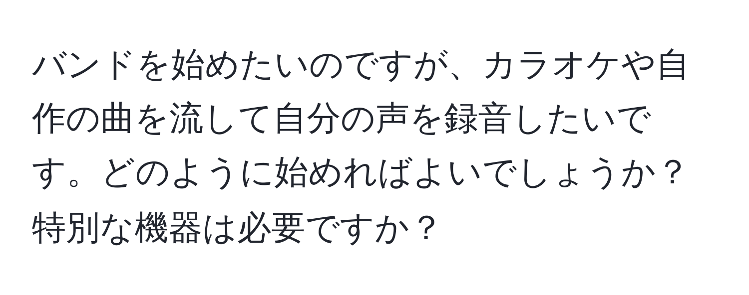 バンドを始めたいのですが、カラオケや自作の曲を流して自分の声を録音したいです。どのように始めればよいでしょうか？特別な機器は必要ですか？