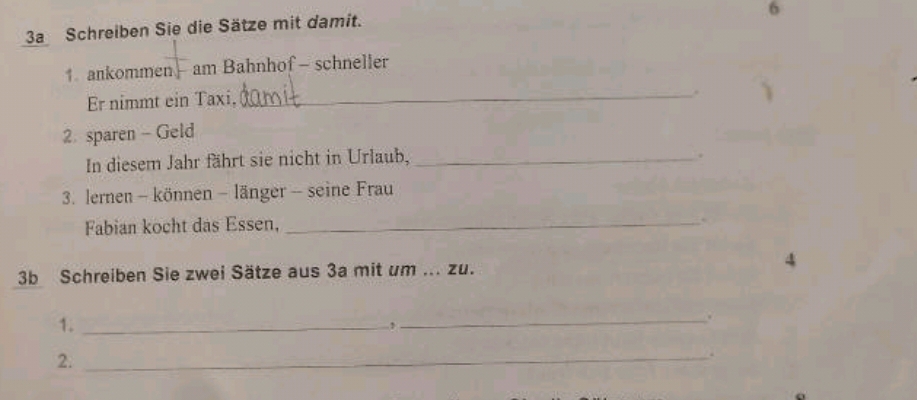 6 
3a Schreiben Sie die Sätze mit damit. 
1. ankommen am Bahnhof - schneller 
Er nimmt ein Taxi, 
_ 
2 sparen - Geld 
In diesem Jahr fährt sie nicht in Urlaub,_ 
. 
3. lernen - können - länger - seine Frau 
Fabian kocht das Essen,_ 
. 
3b Schreiben Sie zwei Sätze aus 3a mit um ... zu. 
4 
1._ 
_. 
2._ 
.