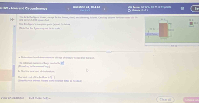 HW - Area and Circumference Question 24, 10.4.43 Part 2 of 2 Points: () of 1 Score: 66.94%, 20.75 of 31 points Sa 
The lot in the figure shown, except for the house, shed, and driveway, is lawn. One bag of lawn fortilizer costs $20.00
and covers 5,000 square feet
Use this figure to complete parts (a) and (b) below 

(Note that the figure may not be to scale.)
100 m
« à Dew 
Howw 
s h 
a. Determine the minimum number of bags of fertillizer needed for the lawn 
The minimum number of bags needed is 22
(Round up to the nearest bag) 
b. Find the total cost of the fertilizer 
The total cost of the fectiizer is =□
(Simpilly your answer. Round to the nearest dollar as needed.) 
View an example Get more help - Clear all Chuck an