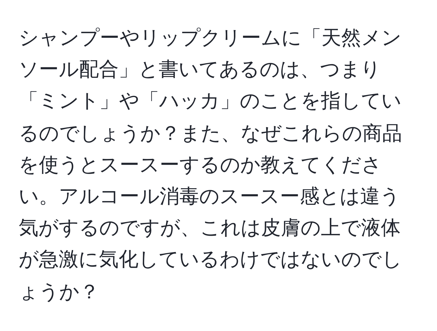 シャンプーやリップクリームに「天然メンソール配合」と書いてあるのは、つまり「ミント」や「ハッカ」のことを指しているのでしょうか？また、なぜこれらの商品を使うとスースーするのか教えてください。アルコール消毒のスースー感とは違う気がするのですが、これは皮膚の上で液体が急激に気化しているわけではないのでしょうか？