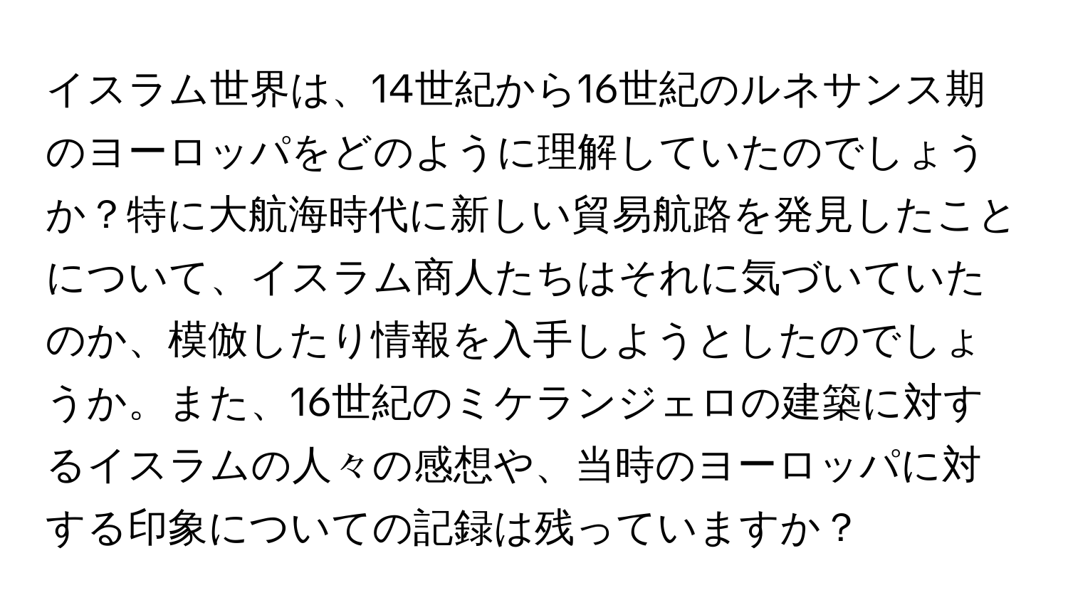 イスラム世界は、14世紀から16世紀のルネサンス期のヨーロッパをどのように理解していたのでしょうか？特に大航海時代に新しい貿易航路を発見したことについて、イスラム商人たちはそれに気づいていたのか、模倣したり情報を入手しようとしたのでしょうか。また、16世紀のミケランジェロの建築に対するイスラムの人々の感想や、当時のヨーロッパに対する印象についての記録は残っていますか？