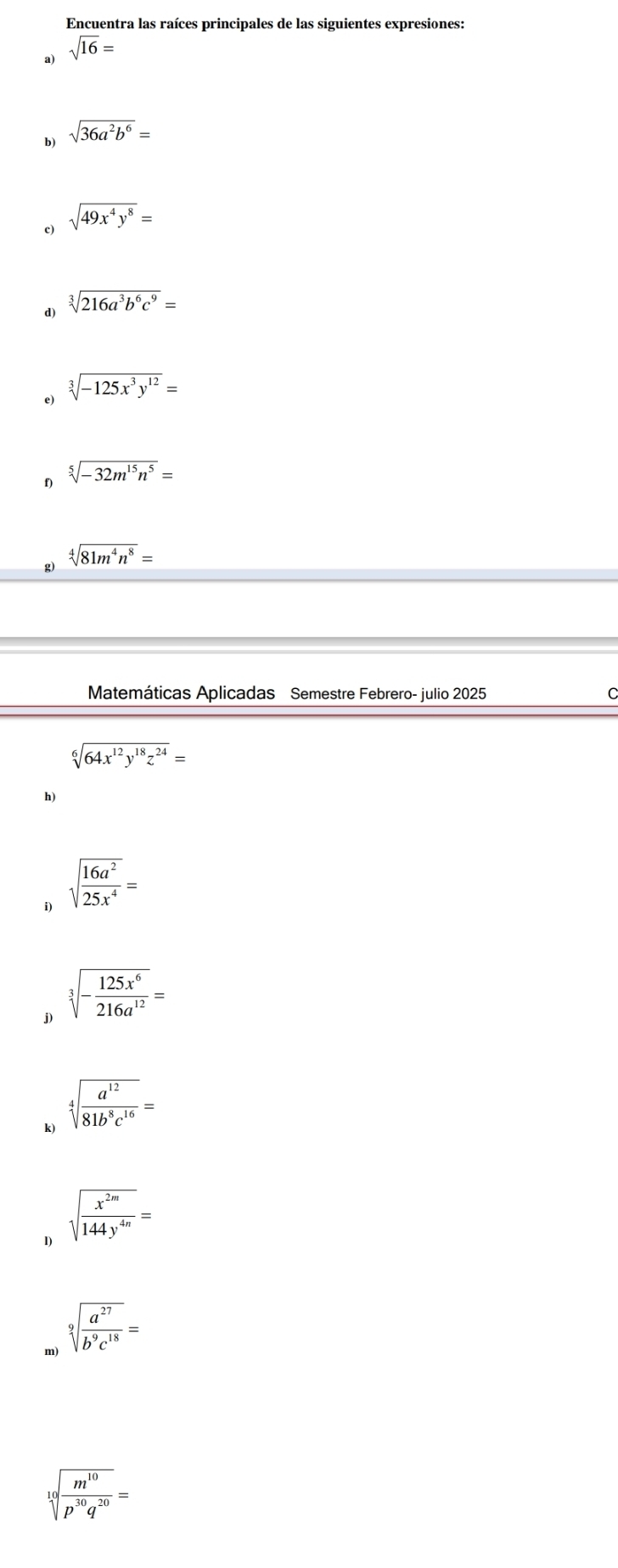 Encuentra las raíces principales de las siguientes expresiones: 
a) sqrt(16)=
b) sqrt(36a^2b^6)=
c) sqrt(49x^4y^8)=
d) sqrt[3](216a^3b^6c^9)=
e) sqrt[3](-125x^3y^(12))=
D sqrt[5](-32m^(15)n^5)=
g) sqrt[4](81m^4n^8)=
Matemáticas Aplicadas Semestre Febrero- julio 2025
sqrt[6](64x^(12)y^(18)z^(24))=
h) 
i) sqrt(frac 16a^2)25x^4=
j) sqrt[3](-frac 125x^6)216a^(12)=
k) sqrt[4](frac a^(12))81b^8c^(16)=
1) sqrt(frac x^(2m))144y^(4n)=
m) sqrt[9](frac a^(27))b^9c^(18)=
sqrt[9](frac m^(10))p^(30)q^(20)=