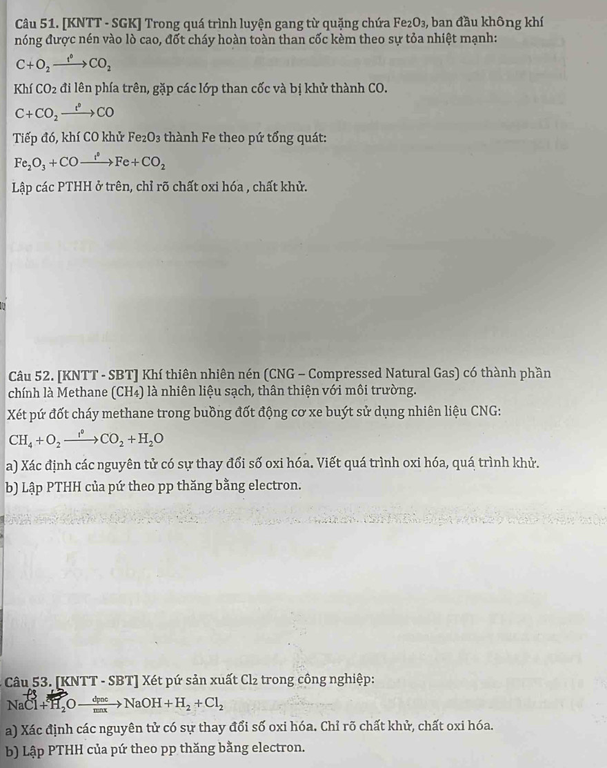 [KNTT - SGK] Trong quá trình luyện gang từ quặng chứa Fe₂O₃, ban đầu không khí 
nóng được nén vào lò cao, đốt cháy hoàn toàn than cốc kèm theo sự tỏa nhiệt mạnh:
C+O_2xrightarrow f°CO_2
KhfCO_2 đi lên phía trên, gặp các lớp than cốc và bị khử thành CO.
C+CO_2xrightarrow t°CO
Tiếp đó, khí CO khử Fe_2O_3 thành Fe theo pứ tổng quát:
Fe_2O_3+COto Fe+CO_2
Lập các PTHH ở trên, chỉ rõ chất oxi hóa , chất khử. 
Câu 52. [KNTT - SBT] Khí thiên nhiên nén (CNG - Compressed Natural Gas) có thành phần 
chính là Methane (CH4) là nhiên liệu sạch, thân thiện với môi trường. 
Xét pứ đốt cháy methane trong buồng đốt động cơ xe buýt sử dụng nhiên liệu CNG:
CH_4+O_2xrightarrow I°CO_2+H_2O
a) Xác định các nguyên tử có sự thay đổi số oxi hóa. Viết quá trình oxi hóa, quá trình khử. 
b) Lập PTHH của pứ theo pp thăng bằng electron. 
Câu 53. [KNTT - SBT] Xét pứ sản xuất Cl₂ trong công nghiệp: 
N aCl+H_2Oxrightarrow dpncNaOH+H_2+Cl_2
a) Xác định các nguyên tử có sự thay đổi số oxi hóa. Chỉ rõ chất khử, chất oxi hóa. 
b) Lập PTHH của pứ theo pp thăng bằng electron.