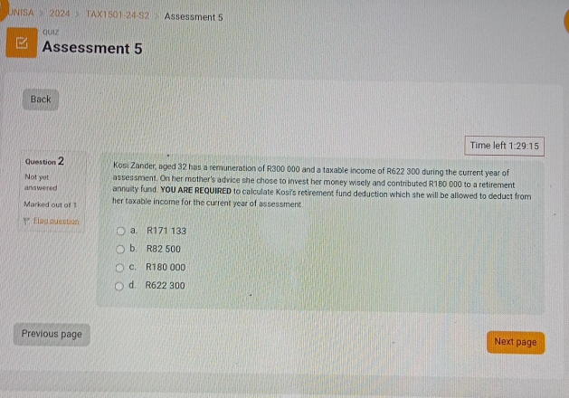 UNISA > 2024 > TAX1501-24-S2 > Assessment 5
QUIZ
Assessment 5
Back
Time left 1:29:15 
Question 2 Kosi Zander, aged 32 has a remuneration of R300 000 and a taxable income of R622 300 during the current year of
Not yet assessment. On her mother's advice she chose to invest her money wisely and contributed R180 000 to a retirement
answered annuity fund. YOU ARE REQUIRED to calculate Kosi's retirement fund deduction which she will be allowed to deduct from
Marked out of her taxable income for the current year of assessment.
Y Flag question a. R171 133
b. R82 500
c. R180 000
d. R622 300
Previous page Next page