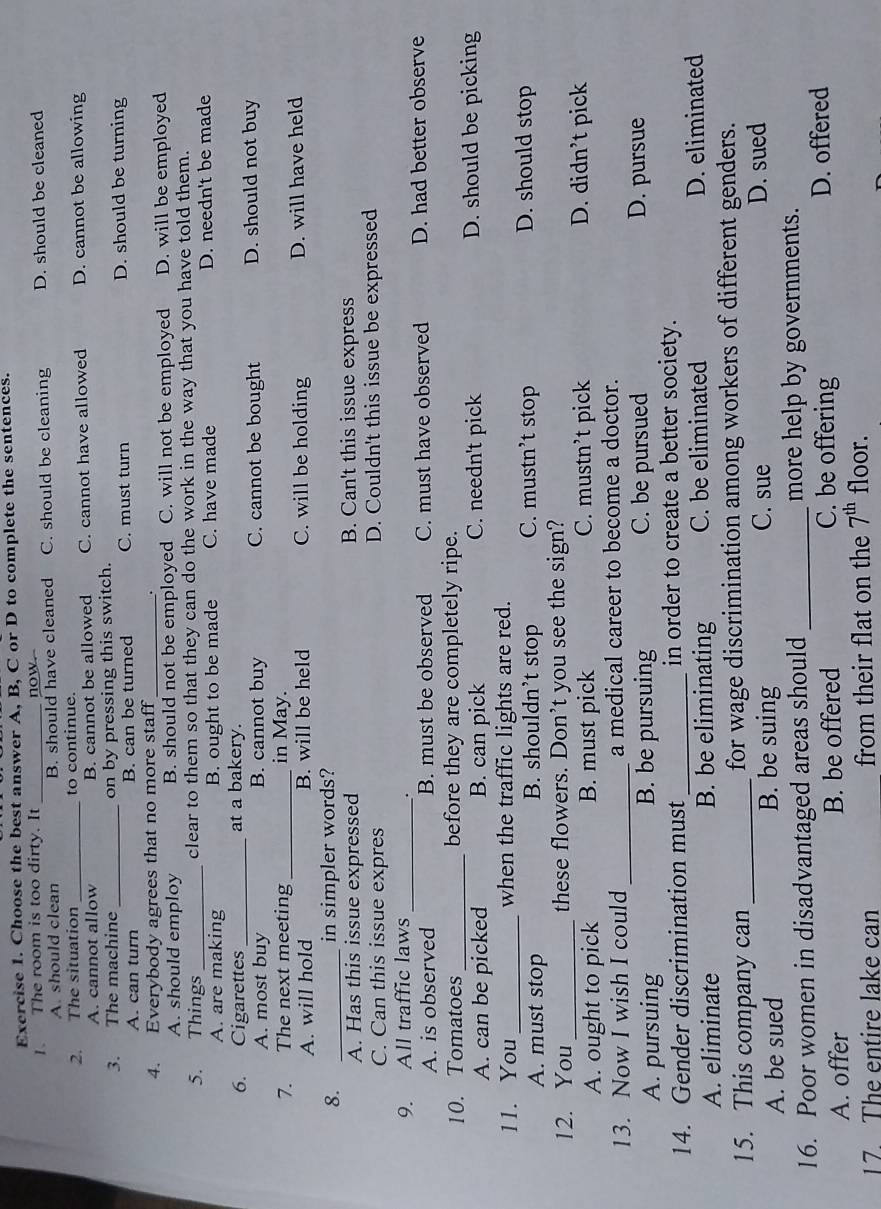 Choose the best answer A, B, C or D to complete the sentences.
. The room is too dirty. It _now. D. should be cleaned
A. should clean B. should have cleaned C. should be cleaning
2. The situation _to continue.
A. cannot allow B. cannot be allowed C. cannot have allowed D. cannot be allowing
3. The machine_ on by pressing this switch.
A. can turn B. can be turned C. must turn D. should be turning
4. Everybody agrees that no more staff _.
A. should employ B. should not be employed C. will not be employed D. will be employed
5. Things _clear to them so that they can do the work in the way that you have told them.
A. are making B. ought to be made C. have made D. needn't be made
6. Cigarettes_ at a bakery.
A. most buy B. cannot buy C. cannot be bought D. should not buy
7. The next meeting_ in May.
A. will hold B. will be held C. will be holding D. will have held
8. _in simpler words?
A. Has this issue expressed B. Can't this issue express
C. Can this issue expres D. Couldn't this issue be expressed
9. All traffic laws_ .
A. is observed B. must be observed C. must have observed D. had better observe
10. Tomatoes _before they are completely ripe.
A. can be picked B. can pick C. needn't pick D. should be picking
11. You_ when the traffic lights are red.
A. must stop B. shouldn’t stop C. mustn’t stop D. should stop
12. You _these flowers. Don’t you see the sign?
A. ought to pick B. must pick C. mustn’t pick D. didn’t pick
13. Now I wish I could _a medical career to become a doctor.
A. pursuing B. be pursuing C. be pursued
D. pursue
14. Gender discrimination must _in order to create a better society.
A. eliminate B. be eliminating C. be eliminated D. eliminated
15. This company can _for wage discrimination among workers of different genders.
A. be sued B. be suing C. sue
D. sued
16. Poor women in disadvantaged areas should _more help by governments.
A. offer B. be offered C. be offering D. offered
17. The entire lake can from their flat on the 7^(th) floor.