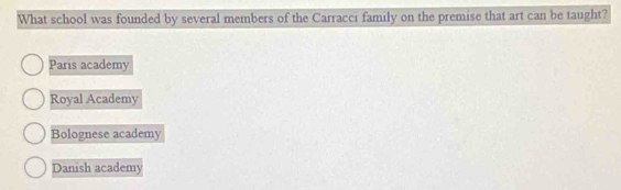 What school was founded by several members of the Carracci family on the premise that art can be taught?
Paris academy
Royal Academy
Bolognese academy
Danish academy