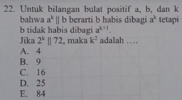 Untuk bilangan bulat positif a, b, dan k
bahwa a^k||b berarti b habis dibagi a^k tetapi
b tidak habis dibagi a^(k+1). 
Jika 2^k||72 , maka k^2 adalah …
A. 4
B. 9
C. 16
D. 25
E. 84