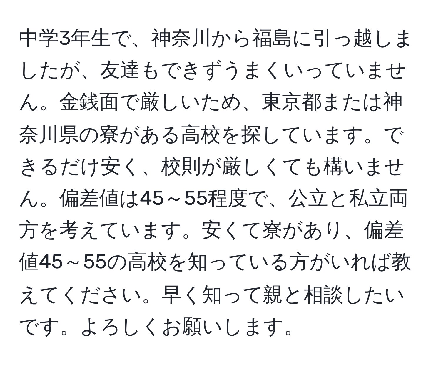 中学3年生で、神奈川から福島に引っ越しましたが、友達もできずうまくいっていません。金銭面で厳しいため、東京都または神奈川県の寮がある高校を探しています。できるだけ安く、校則が厳しくても構いません。偏差値は45～55程度で、公立と私立両方を考えています。安くて寮があり、偏差値45～55の高校を知っている方がいれば教えてください。早く知って親と相談したいです。よろしくお願いします。