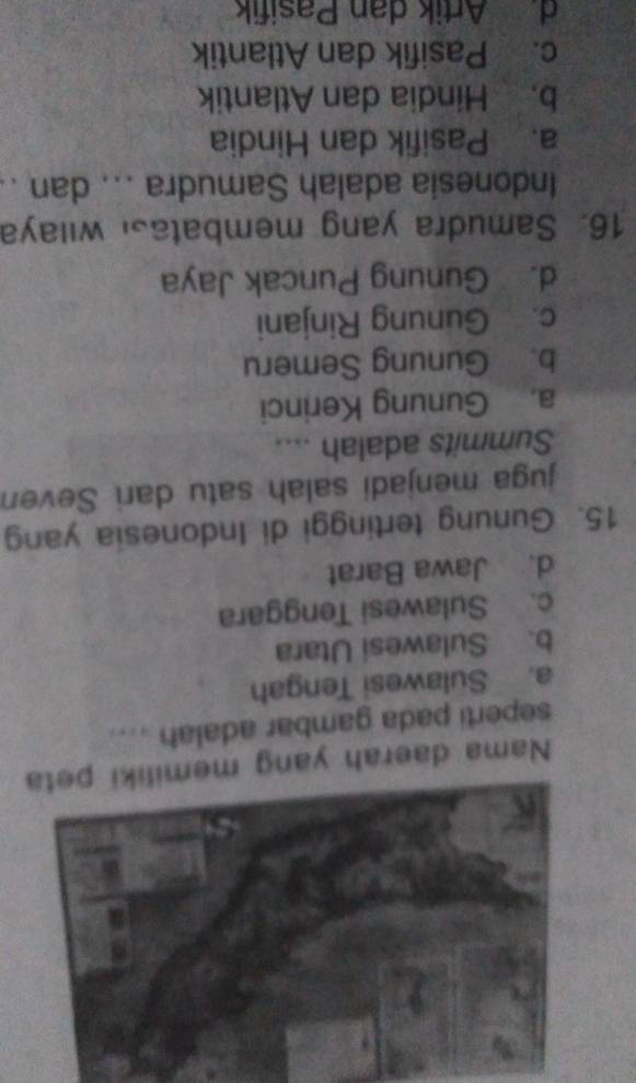 Nama daerah yang memiliki peta
seperti pada gambar adalah ....
a. Sulawesi Tengah
b. Sulawesi Utara
c. Sulawesi Tenggara
d. Jawa Barat
15. Gunung tertinggi di Indonesia yang
juga menjadi salah satu dari Seven
Summits adalah ....
a. Gunung Kerinci
b. Gunung Semeru
c. Gunung Rinjani
d. Gunung Puncak Jaya
16. Samudra yang membatasi wilaya
Indonesia adalah Samudra ... dan ..
a. Pasifik dan Hindia
b. Hindia dan Atlantik
c. Pasifik dan Atlantik
d. Artik dan Pasifik