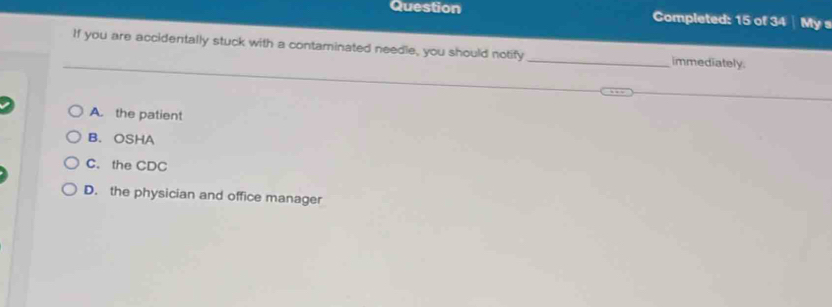 Question Completed: 15 of 34 Mys
If you are accidentally stuck with a contaminated needle, you should notify _immediately.
A. the patient
B. OSHA
C. the CDC
D. the physician and office manager