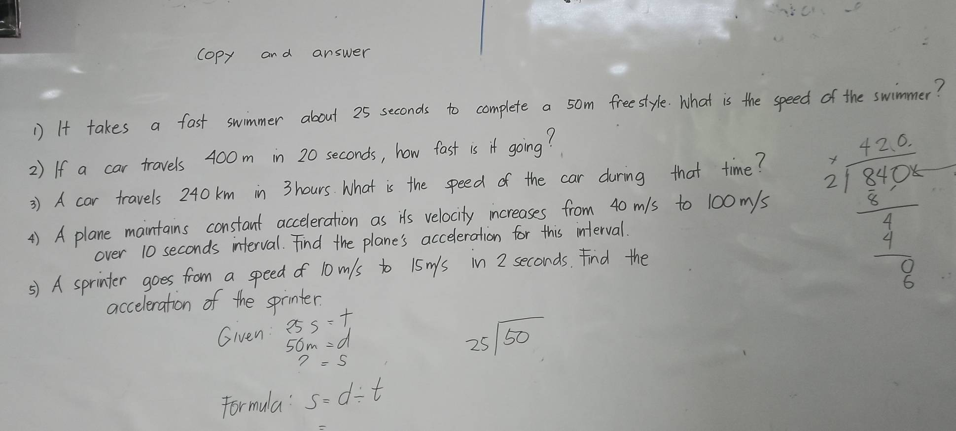 copy and answer 
1) It takes a fast swimmer about 25 seconds to complete a 5om freestyle. What is the speed of the swimmer? 
2) If a car travels 400m in 20 seconds, how fast is if going? 
3) A car travels 240 km in 3 hours. What is the speed of the car during that time? 
4) A plane maintains constant acceleration as its velocity increases from 40 mls to 100 m/s
over 10 seconds interval. Find the plane's acceleration for this interval. 
⑤) A sprinter goes from a speed of 10mls to 15m/s in 2 seconds. Find the
beginarrayr frac 1220 *  1220/5  -frac 3000 frac - 7/4  9/8   9/8   1/8 endarray 
acceleration of the sprinter. 
Given: 25s=t
50m=d
?=5
25sqrt(50)
Formula s=d/ t