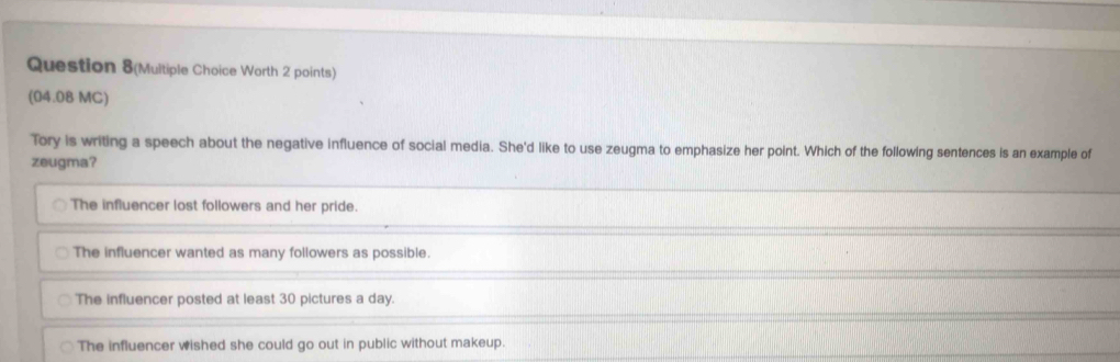 Question 8(Multiple Choice Worth 2 points)
(04.08 MC)
Tory is writing a speech about the negative influence of social media. She'd like to use zeugma to emphasize her point. Which of the following sentences is an example of
zeugma?
The influencer lost followers and her pride.
The influencer wanted as many followers as possible.
The influencer posted at least 30 pictures a day.
The influencer wished she could go out in public without makeup.