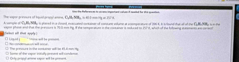 Use the References to access important values if needed for this question.
The vapor pressure of liquid propyl amine, C_3H_7NH_2 , is 40.0 mm Hg at 257 K.
A sample of C_3H_7NH_2 is placed in a closed, evacuated container of constant volume at a temperature of 396 K. It is found that all of the C_3H_7NH_2 is in the
vapor phase and that the pressure is 70.0 mm Hg. If the temperature in the container is reduced to 257 K, which of the following statements are correct?
(Select all that opply.)
Liquid amine will be present.
No condensation will occur.
The pressure in the container will be 45.4 mm Hg.
Some of the vapor initially present will condense.
Only propyl amine vapor will be present.