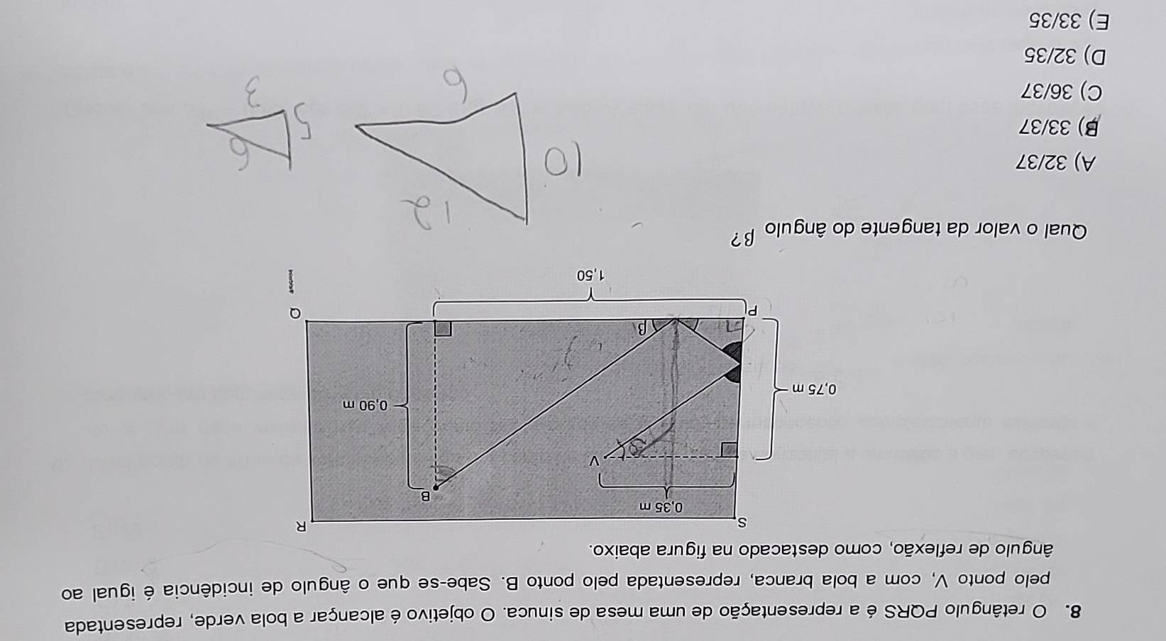 retângulo PQRS é a representação de uma mesa de sinuca. O objetivo é alcançar a bola verde, representada
pelo ponto V, com a bola branca, representada pelo ponto B. Sabe-se que o ângulo de incidência é igual ao
ângulo de reflexão, como destacado na figura abaixo.
Qual o valor da tangente do ângulo β?
A) 32/37
) 33/37
C) 36/37
D) 32/35
E) 33/35