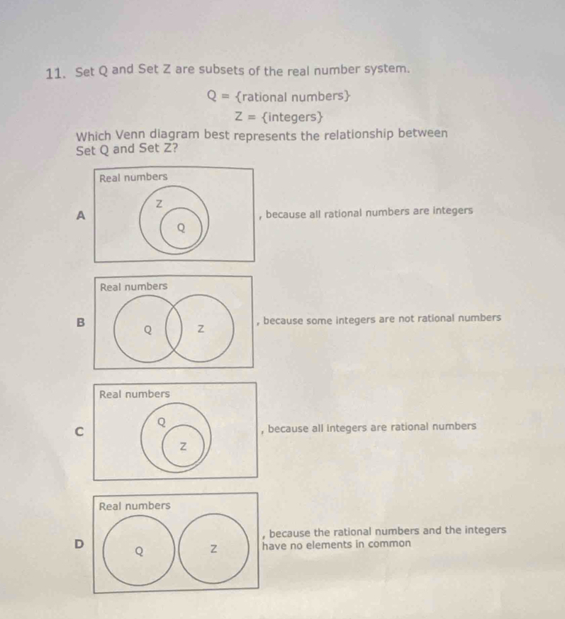 Set Q and Set Z are subsets of the real number system.
Q= rational numbers
Z= integers
Which Venn diagram best represents the relationship between
Set Q and Set Z?
Abecause all rational numbers are integers
Bbecause some integers are not rational numbers
Cbecause all integers are rational numbers
because the rational numbers and the integers
Dve no elements in common