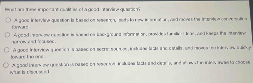 What are three important qualities of a good interview question?
A good interview question is based on research, leads to new information, and moves the interview conversation
forward.
A good interview question is based on background information, provides familiar ideas, and keeps the interview
narrow and focused.
A good interview question is based on secret sources, includes facts and details, and moves the interview quickly
toward the end.
A good interview question is based on research, includes facts and details, and allows the interviewee to choose
what is discussed.