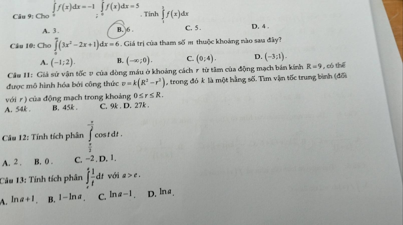 Cho ∈tlimits _0^(1f(x)dx=-1∈tlimits _i^7f(x)dx=5. Tính ∈tlimits _1^3f(x)dx
C. 5.
A. 3. B. 6. D. 4.
Câu 10: Cho ∈tlimits _0^m(3x^2)-2x+1)dx=6. Giá trị của tham số m thuộc khoảng nào sau đây?
B.
A. (-1;2). (-∈fty ;0).
D.
C. (0;4). (-3;1). 
Câu 11: Giả sử vận tốc v của dòng máu ở khoảng cách r từ tâm của động mạch bán kính R=9 , có thể
được mô hình hóa bởi công thức v=k(R^2-r^2) , trong đó k là một hằng số. Tìm vận tốc trung bình (đối
với r ) của động mạch trong khoảng 0≤ r≤ R.
A. 54k. B. 45k. C. 9k. D. 27k.
Câu 12: Tính tích phân ∈tlimits _ π /2 ^ π /2 cos tdt.
A. 2 . B. 0. C. −2. D. 1.
Câu 13: Tính tích phân ∈t _e^(afrac 1)tdt với a>e.
A. na+1 B. 1-ln a_. C. ln a-1. D. lna.