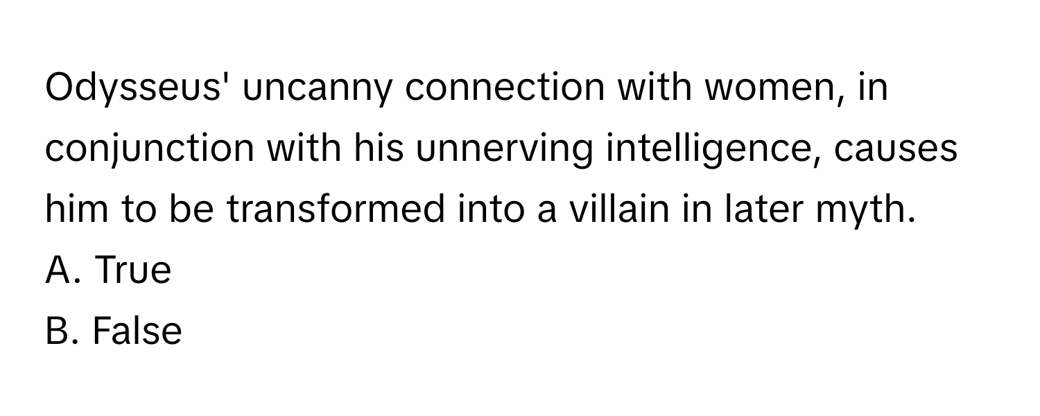 Odysseus' uncanny connection with women, in conjunction with his unnerving intelligence, causes him to be transformed into a villain in later myth.

A. True
B. False