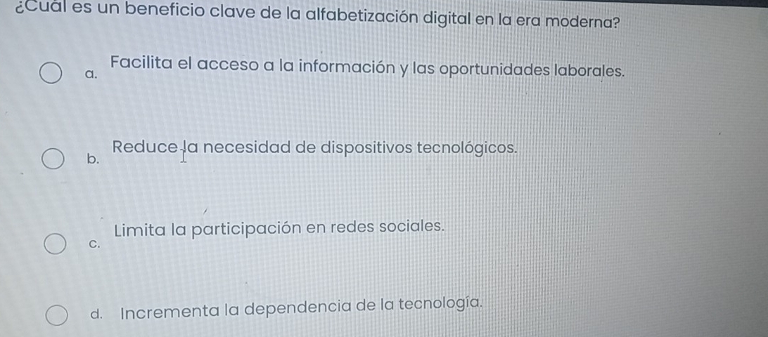 ¿Cual es un beneficio clave de la alfabetización digital en la era moderna?
Facilita el acceso a la información y las oportunidades laborales.
a.
b. Reduce la necesidad de dispositivos tecnológicos.
Limita la participación en redes sociales.
C.
d. Incrementa la dependencia de la tecnología.