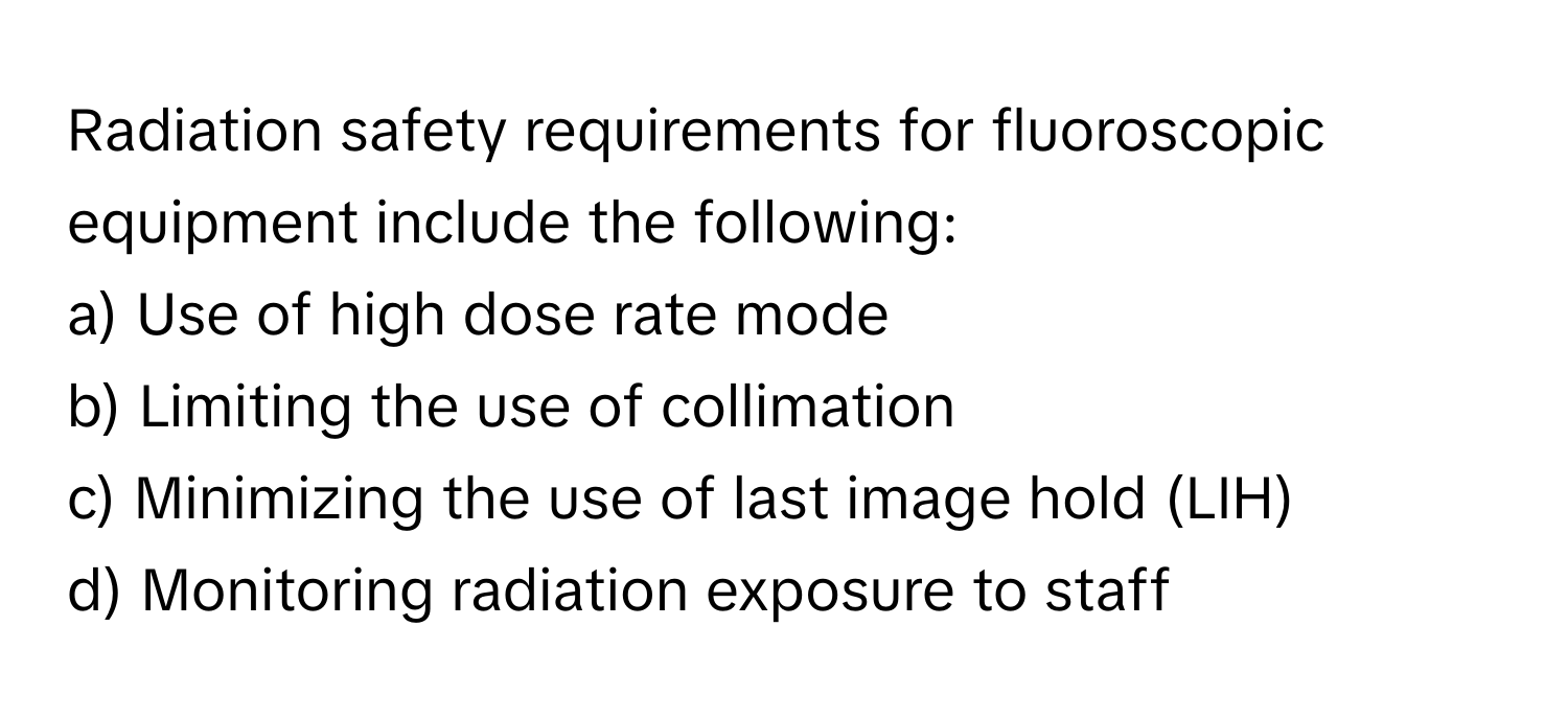 Radiation safety requirements for fluoroscopic equipment include the following:

a) Use of high dose rate mode 
b) Limiting the use of collimation 
c) Minimizing the use of last image hold (LIH) 
d) Monitoring radiation exposure to staff