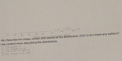 ) Describe the shape, center, and spread of the distribution. (SOCS) Are there any outliers? 
Use context when describing the distribution.