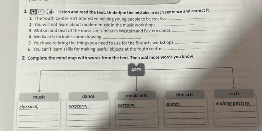 1 ↑ 153 Listen and read the text. Underline the mistake in each sentence and correct it. 
1 The Youth Centre isn’t interested helping young people to be creative. 
_ 
2 You will not learn about modern music in the music workshops._ 
3 Motion and beat of the music are similar in Western and Eastern dance. 
_ 
4 Media arts includes some drawing._ 
5 You have to bring the things you need to use for the fine arts workshops._ 
6 You can't learn skills for making useful objects at the Youth centre._ 
2 Complete the mind map with words from the text. Then add more words you know. 
ARTS 
music dance media arts fine arts craft 
_ 
classical, _western, cartoon, _sketch, _making pottery, 
_ 
_ 
_ 
_ 
_ 
_ 
_ 
_ 
_ 
_ 
_ 
_ 
_ 
_