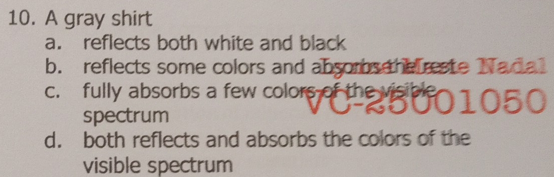 A gray shirt
a. reflects both white and black
b. reflects some colors and absoms the reste Nadal
c. fully absorbs a few colors of the visibl
050
spectrum
d. both reflects and absorbs the colors of the
visible spectrum