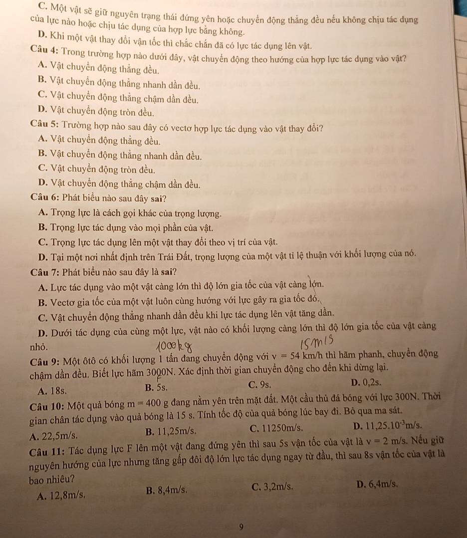 C. Một vật sẽ giữ nguyên trạng thái đứng yên hoặc chuyển động thẳng đều nếu không chịu tác dụng
của lực nào hoặc chịu tác dụng của hợp lực bằng không.
D. Khi một vật thay đổi vận tốc thì chắc chấn đã có lực tác dụng lên vật.
Câu 4: Trong trường hợp nào dưới đây, vật chuyển động theo hướng của hợp lực tác dụng vào vật?
A. Vật chuyển động thẳng đều.
B. Vật chuyển động thẳng nhanh dần đều.
C. Vật chuyển động thẳng chậm dần đều.
D. Vật chuyền động tròn đều.
Câu 5: Trường hợp nào sau đây có vectơ hợp lực tác dụng vào vật thay đổi?
A. Vật chuyển động thẳng đều.
B. Vật chuyển động thắng nhanh dần đều.
C. Vật chuyển động tròn đều.
D. Vật chuyển động thẳng chậm dần đều.
Câu 6: Phát biểu nào sau đây sai?
A. Trọng lực là cách gọi khác của trọng lượng.
B. Trọng lực tác dụng vào mọi phần của vật.
C. Trọng lực tác dụng lên một vật thay đổi theo vị trí của vật.
D. Tại một nơi nhất định trên Trái Đất, trọng lượng của một vật tỉ lệ thuận với khối lượng của nó.
Câu 7: Phát biểu nào sau đây là sai?
A. Lực tác dụng vào một vật càng lớn thì độ lớn gia tốc của vật càng lớn.
B. Vectơ gia tốc của một vật luôn cùng hướng với lực gây ra gia tốc đó.
C. Vật chuyển động thẳng nhanh dần đều khi lực tác dụng lên vật tăng dần.
D. Dưới tác dụng của cùng một lực, vật nào có khối lượng càng lớn thì độ lớn gia tốc của vật càng
nhỏ.
Câu 9: Một ôtô có khối lượng 1 tấn đang chuyển động với v=54km/h thì hãm phanh, chuyển động
chậm dần đều. Biết lực hãm 3000N. Xác định thời gian chuyển động cho đến khi dừng lại.
A. 18s. B. 5s. C. 9s. D. 0,2s.
* Câu 10: Một quả bóng m=400 g dang nằm yên trên mặt đất. Một cầu thủ đá bóng với lực 300N. Thời
gian chân tác dụng vào quả bóng là 15 s. Tính tốc độ của quả bóng lúc bay đi. Bỏ qua ma sát.
A. 22,5m/s. B. 11,25m/s. C. 11250m/s. D. 11,25.10^(-3)m/s.
Câu 11: Tác dụng lực F lên một vật đang đứng yên thì sau 5s vận tốc của vật là v=2m/s Nếu giữ
nguyên hướng của lực nhưng tăng gấp đôi độ lớn lực tác dụng ngay từ đầu, thì sau 8s vận tốc của vật là
bao nhiêu?
C. 3,2m/s.
A. 12,8m/s. B. 8,4m/s. D. 6,4m/s.
9