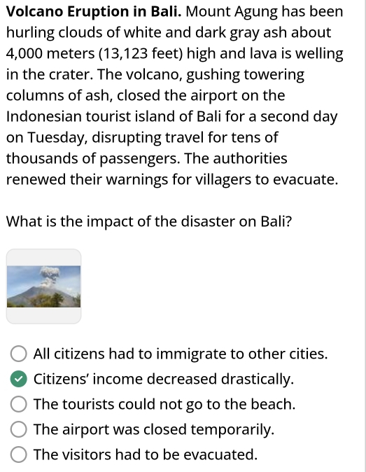 Volcano Eruption in Bali. Mount Agung has been
hurling clouds of white and dark gray ash about
4,000 meters (13,123 feet) high and lava is welling
in the crater. The volcano, gushing towering
columns of ash, closed the airport on the
Indonesian tourist island of Bali for a second day
on Tuesday, disrupting travel for tens of
thousands of passengers. The authorities
renewed their warnings for villagers to evacuate.
What is the impact of the disaster on Bali?
All citizens had to immigrate to other cities.
Citizens’ income decreased drastically.
The tourists could not go to the beach.
The airport was closed temporarily.
The visitors had to be evacuated.