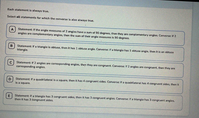 Each statement is always true.
Select all statements for which the converse is also always true.
A Statement: If the angle measures of 2 angles have a sum of 90 degrees, then they are complementary angles. Converse: If 2
angles are complementary angles, then the sum of their angle measures is 90 degrees
B ] Statement: If a triangle is obtuse, then it has 1 obtuse angle. Converse: If a triangle has 1 obtuse angle, then it is an obtuse
triangle.
c | Statement: If 2 angles are corresponding angles, then they are congruent. Converse: if 2 angles are congruent, then they are
corresponding angles.
D Statement: If a quadrilateral is a square, then it has 4 congruent sides. Converse: If a quadrilateral has 4 congruent sides, then it
is a square.
ε Statement: If a triangle has 3 congruent sides, then it has 3 congruent angles. Converse: If a triangle has 3 congruent angles,
then it has 3 congruent sides.