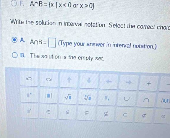 A∩ B= x|x<0</tex> or x>0
Write the solution in interval notation. Select the correct choid
A. A∩ B=□ (Type your answer in interval notation.)
B. The solution is the empty set.