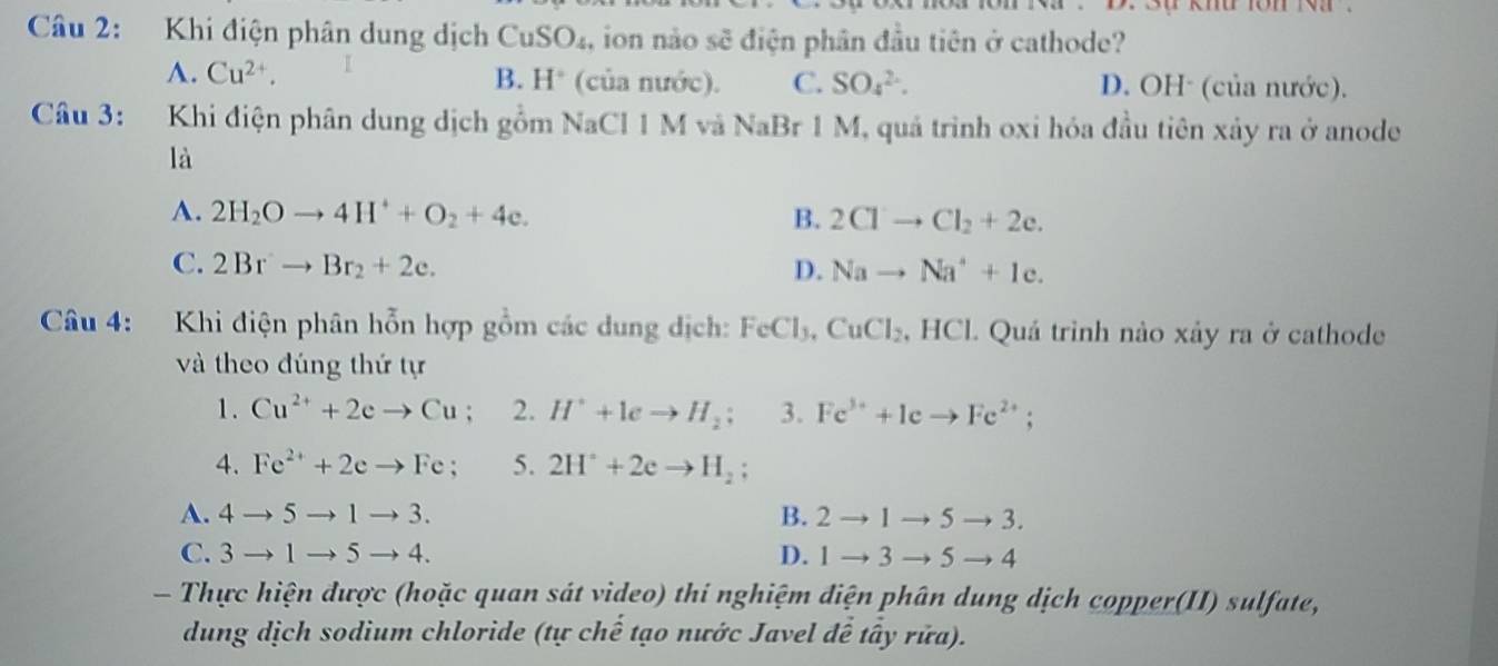 Khi điện phân dung dịch CuSO_4, , ion nào sẽ điện phân đầu tiên ở cathode?
B.
A. Cu^(2+). H° (của nước). C. SO_4^((2-). D. OH· (của nước).
Câu 3: Khi điện phân dung dịch gồm NaCl 1 M và NaBr 1 M, quá trình oxi hóa đầu tiên xảy ra ở anode
là
A. 2H_2)Oto 4H^++O_2+4e. B. 2Clto Cl_2+2e.
C. 2Brto Br_2+2e. D. Nato Na^++1c. 
Câu 4: Khi điện phân hỗn hợp gồm các dung dịch: FeCl_3, CuCl_2.HCl 1. Quá trình nào xảy ra ở cathode
và theo đúng thứ tự
1. Cu^(2+)+2eto Cu; 2. H^++leto H_2; 3. Fe^(3+)+Icto Fe^(2+); 
4. Fe^(2+)+2eto Fe; 5. 2H^++2eto H_2;
A. 4to 5to 1to 3. B. 2to 1to 5to 3.
C. 3to 1to 5to 4. D. 1to 3to 5to 4
- Thực hiện được (hoặc quan sát video) thí nghiệm điện phân dung dịch copper(II) sulfate,
dung dịch sodium chloride (tự chế tạo nước Javel để tây rửa).