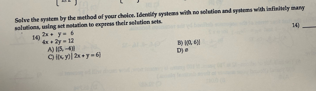 Solve the system by the method of your choice. Identify systems with no solution and systems with infinitely many
solutions, using set notation to express their solution sets. 14)_
14) 2x+y=6
4x+2y=12
B)  (0,6)
A)  (5,-4)
C)  (x,y)|2x+y=6
D) ∅