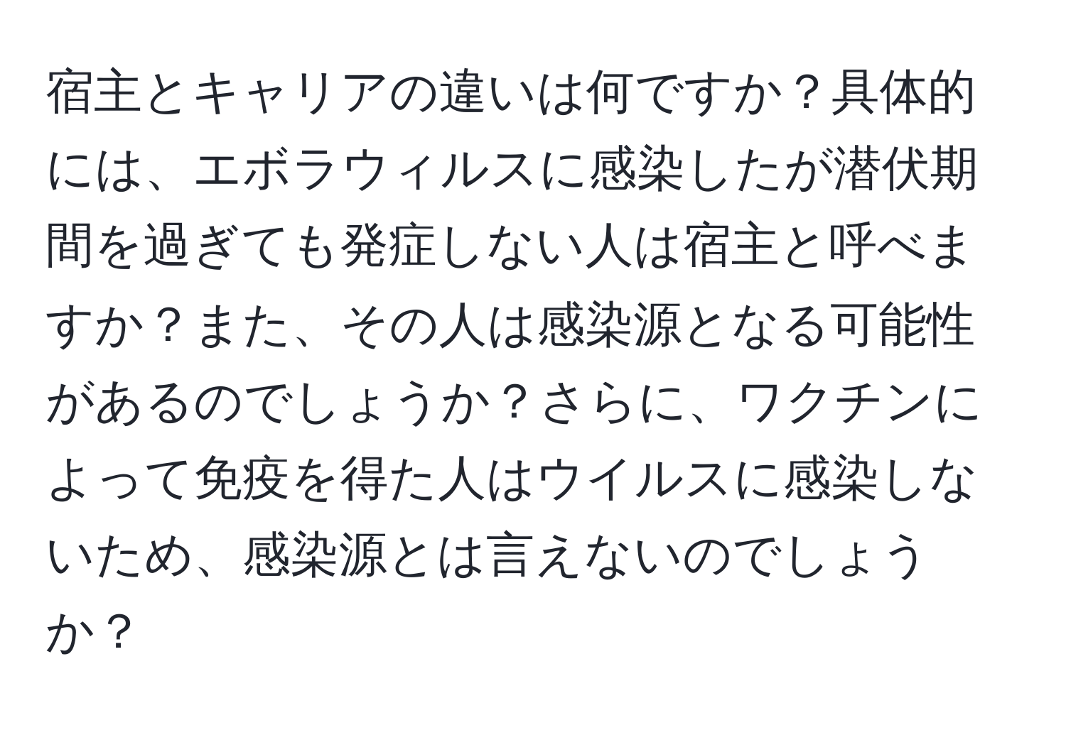 宿主とキャリアの違いは何ですか？具体的には、エボラウィルスに感染したが潜伏期間を過ぎても発症しない人は宿主と呼べますか？また、その人は感染源となる可能性があるのでしょうか？さらに、ワクチンによって免疫を得た人はウイルスに感染しないため、感染源とは言えないのでしょうか？