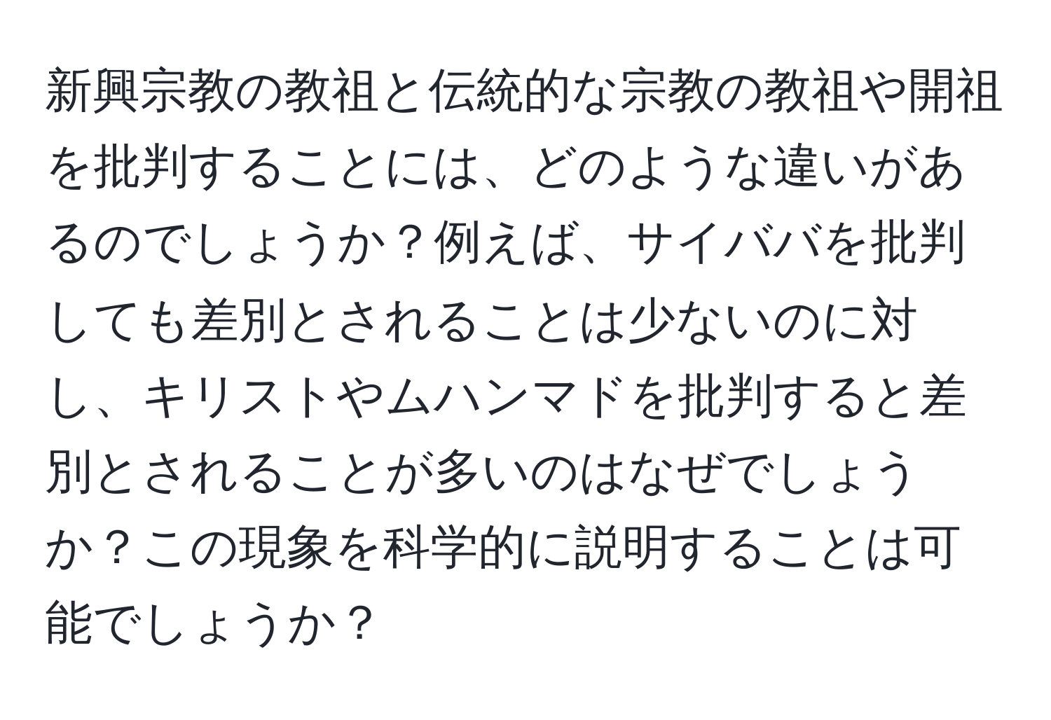 新興宗教の教祖と伝統的な宗教の教祖や開祖を批判することには、どのような違いがあるのでしょうか？例えば、サイババを批判しても差別とされることは少ないのに対し、キリストやムハンマドを批判すると差別とされることが多いのはなぜでしょうか？この現象を科学的に説明することは可能でしょうか？