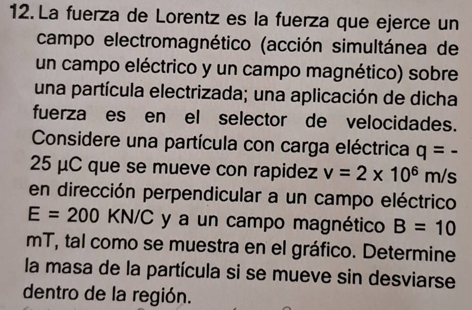 La fuerza de Lorentz es la fuerza que ejerce un 
campo electromagnético (acción simultánea de 
un campo eléctrico y un campo magnético) sobre 
una partícula electrizada; una aplicación de dicha 
fuerza es en el selector de velocidades. 
Considere una partícula con carga eléctrica q=-
25 μC que se mueve con rapidez v=2* 10^6m/s
en dirección perpendicular a un campo eléctrico
E=200 KN/C 2 y a un campo magnético B=10
mT, tal como se muestra en el gráfico. Determine 
la masa de la partícula si se mueve sin desviarse 
dentro de la región.