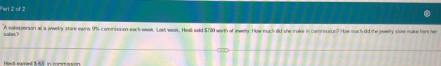 sales ? A salesperson at a jewelry store ears 9% commission each week. Last week, Heidi sold $700 worth of jewelry. How much did she make in commission? How much did the jewelry store make from her 
Heid: eamed $ 63 in commission