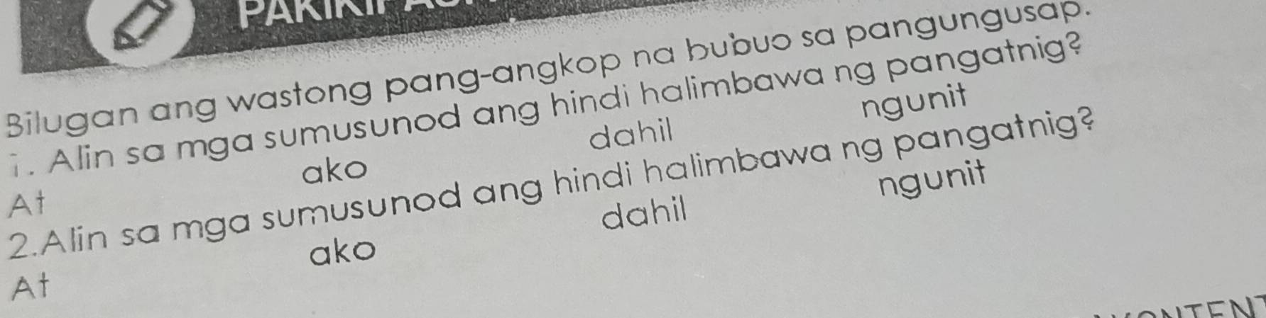 FARIN
Bilugan ang wastong pang-angkop na bubuo sa pangungusap.
1. Alin sa mga sumusunod ang hindi halimbawa ng pangatnig?
dahil ngunit
ako
2.Alin sa mga sumusunod ang hindi halimbawa ng pangatnig?
At
dahil ngunit
ako
At
TEN