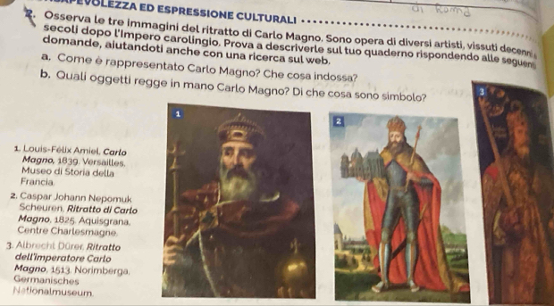 EVBLEZZA ED ESPRESSIONE CULTURALI 
2. Osserva le tre immagini del ritratto di Carlo Magno. Sono opera di diversi artisti, vissuti decen 
secoli dopo l'Impero carolingio. Prova a descriverle sul tuo quaderno rispondendo alle seguen 
domande, aiutandoti anche con una ricerca sul web. 
a. Come è rappresentato Carlo Magno? Che cosa indossa? 
b. Quali oggetti regge in mano Carlo Magno? Di che cosa sono simbolo? 
1. Louis-Félix Amiel, Carlo 
Magno, 1839. Versailles. 
Museo di Storia della 
Francia 
2. Caspar Johann Nepomuk 
Scheuren, Ritratto di Carlo 
Magno. 1825. Aquisgrana. 
Centre Charlesmagne 
3. Albrecht Dürer, Ritratto 
dell'imperatore Carlo 
Magno, 1513. Norimberga. 
Germanisches 
Nationalmuseum