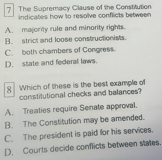 The Supremacy Clause of the Constitution
indicates how to resolve conflicts between
A. majority rule and minority rights.
B. strict and loose constructionists.
C. both chambers of Congress.
D. state and federal laws.
8 Which of these is the best example of
constitutional checks and balances?
A. Treaties require Senate approval.
B. The Constitution may be amended.
C. The president is paid for his services.
D. Courts decide conflicts between states.