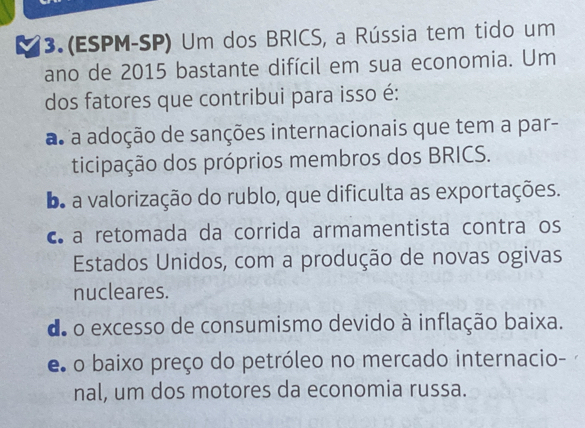 (ESPM-SP) Um dos BRICS, a Rússia tem tido um
ano de 2015 bastante difícil em sua economia. Um
dos fatores que contribui para isso é:
as a adoção de sanções internacionais que tem a par-
ticipação dos próprios membros dos BRICS.
b a valorização do rublo, que dificulta as exportações.
c a retomada da corrida armamentista contra os
Estados Unidos, com a produção de novas ogivas
nucleares.
de o excesso de consumismo devido à inflação baixa.
e o baixo preço do petróleo no mercado internacio-
nal, um dos motores da economia russa.