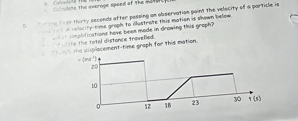 Calculate the 
Coculate the average speed of the motorcyl
5 S the frst thirty seconds after passing an observation point the velocity of a particle is 
A velocity-time graph to illustrate this motion is shown below. 
twhat simplifications have been made in drawing this graph? 
b alate the total distance travelled. 
c fhetch the displacement-time graph for this motion.
v (ms^(-1))
20
10
0
12 18 23 30 t(s)