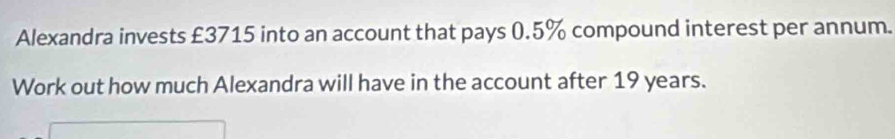 Alexandra invests £3715 into an account that pays 0.5% compound interest per annum. 
Work out how much Alexandra will have in the account after 19 years.